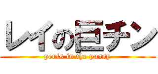 レイの巨チン (penis in the pussy)