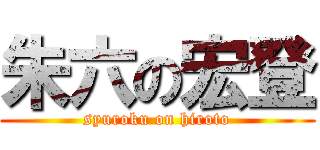 朱六の宏登 (syuroku on hiroto)