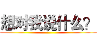 想对我说什么？ ()