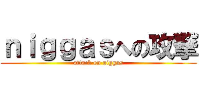 ｎｉｇｇａｓへの攻撃 (attack on niggas)