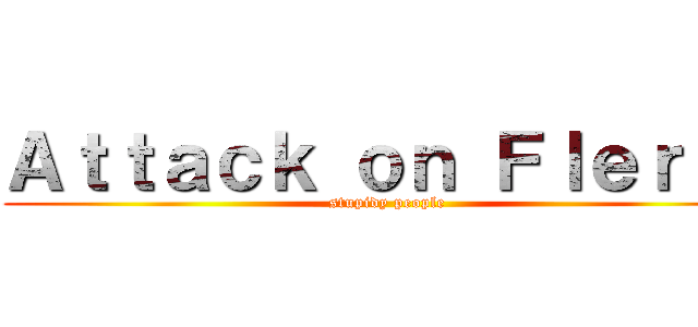 Ａｔｔａｃｋ ｏｎ Ｆｌｅｒｆｓ (stupidy people)