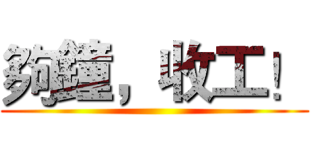夠鐘，收工！ ()