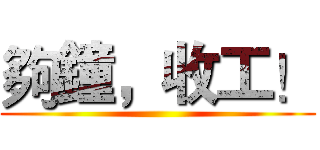 夠鐘，收工！ ()