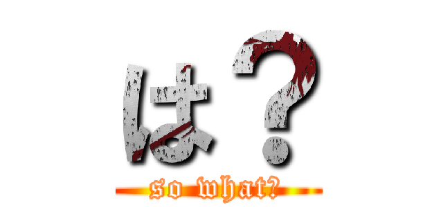 は？ (so what?)