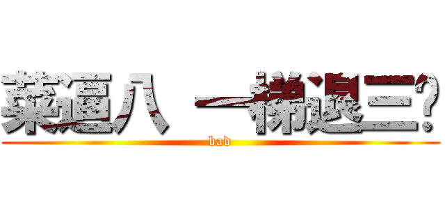 菜逼八 一梯退三步 (bad)