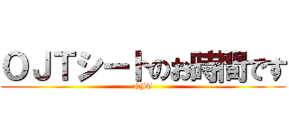 ＯＪＴシートのお時間です (OJT)