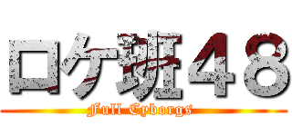 ロケ班４８ (Full Cyborgs )