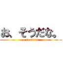 お、そうだな。 (o soudana)