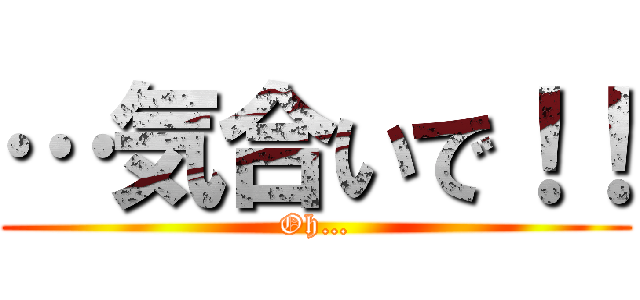 …気合いで！！ (Oh…)