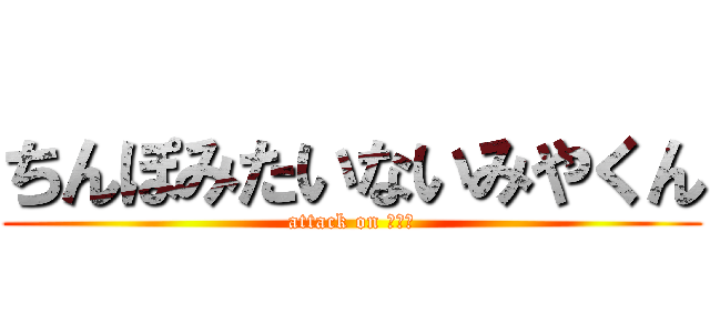 ちんぽみたいないみやくん (attack on いみや)