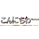 こんにちわー ()