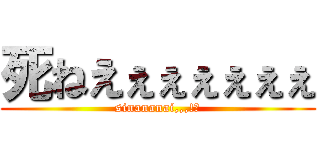 死ねえぇぇぇぇぇぇ (sinananai,,,!?)