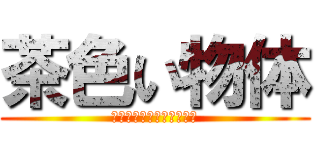 茶色い物体 (うんこうんこうんこうんこ)