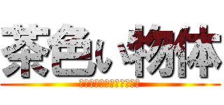 茶色い物体 (うんこうんこうんこうんこ)