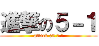 進撃の５－１ (attack on ５-１)