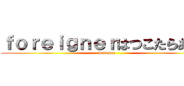 ｆｏｒｅｉｇｎｅｒはつこたらあかん (watanen)