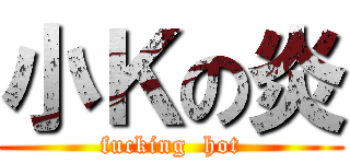 小Ｋの炎 (fucking  hot)