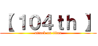 【 １０４ｔｈ 】 (attack on titan)