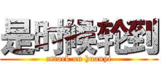 是时候轮到 (attack on huanyi)