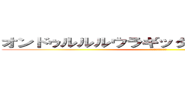 オンドゥルルルウラギッタンデェスカアア？ (おんどぅるだいすき)