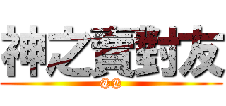 神之賣對友 (@@)