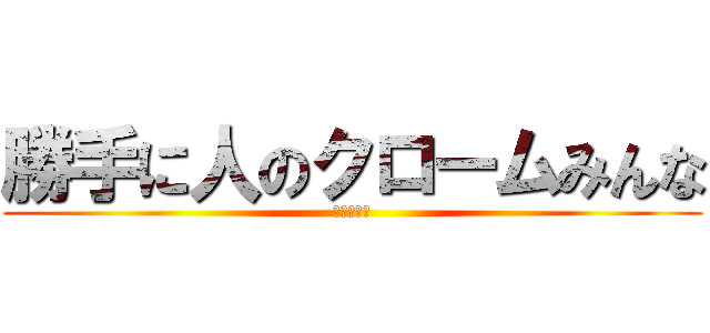 勝手に人のクロームみんな (☆殺すぞ☆)