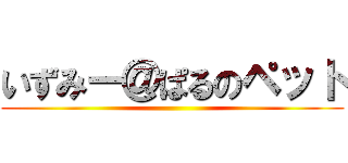 いずみー＠ぱるのペット ()