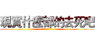 現實什麼都的去死吧 (我要回家 看我的動漫)