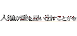 人類が愛を思い出すことがないように ()