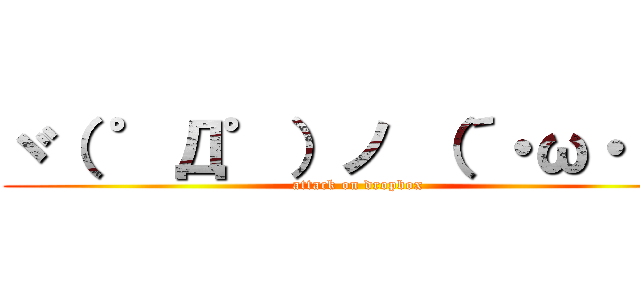 ヾ（ ゜Д゜）ノ （´・ω・｀） (attack on dropbox)