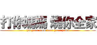 打你媽媽 燒你全家 (hit your mom burn your home)