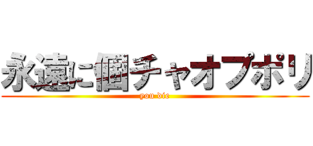 永遠に個チャオプポリ (you die)