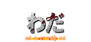 わだ (I’ve got a crush on you.)