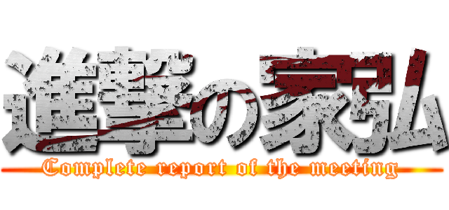 進撃の家弘 (Complete report of the meeting)