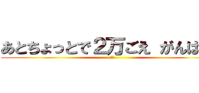 あとちょっとで２万ごえ がんばれ！ (ヤー)