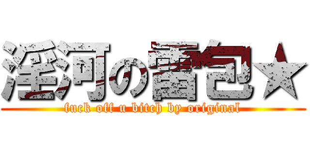 淫河の雷包★ (fuck off u bitch by original)