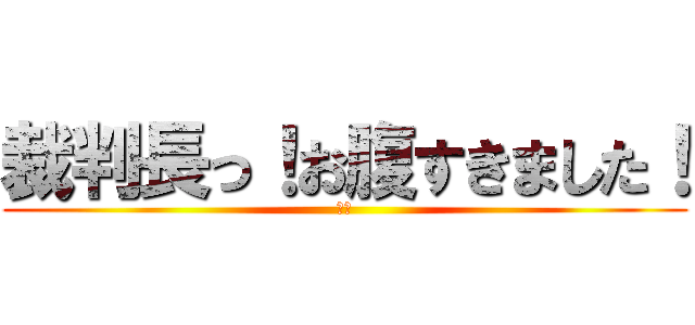 裁判長っ！お腹すきました！ (却下)