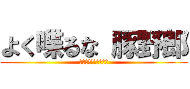 よく喋るな 豚野郎 (いっそ死んじゃいなよ)