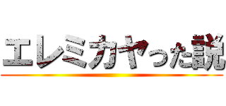 エレミカヤった説 ()