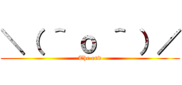 ＼（ ＾ ｏ ＾ ）／ (The end)