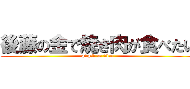 後藤の金で焼き肉が食べたい (attack on titan)
