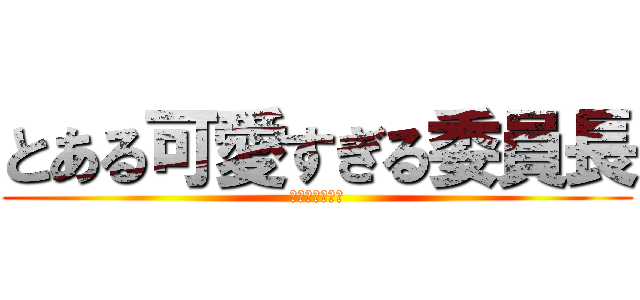 とある可愛すぎる委員長 (みんなを虜に♪)