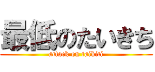 最低のたいきち (attack on taikiti)