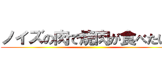 ノイズの肉で焼肉が食べたい？ ()