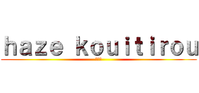 ｈａｚｅ ｋｏｕｉｔｉｒｏｕ (光一郎)