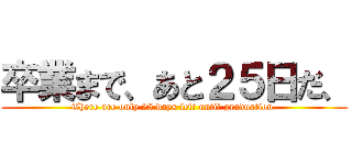 卒業まで、あと２５日だ、 (There are only 25 days left until graduation.)
