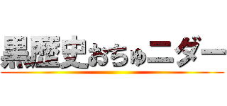 黒歴史おちゅニダー ()