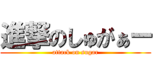 進撃のしゅがぁー (attack on sugar)