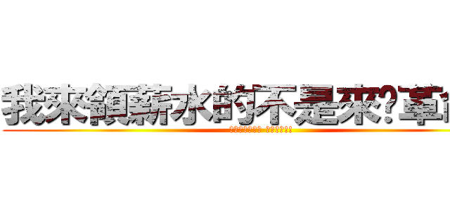 我來領薪水的不是來搞革命的 (少在那邊五四三 看多了啦!!)