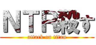 ＮＴＲ殺す (attack on titan)